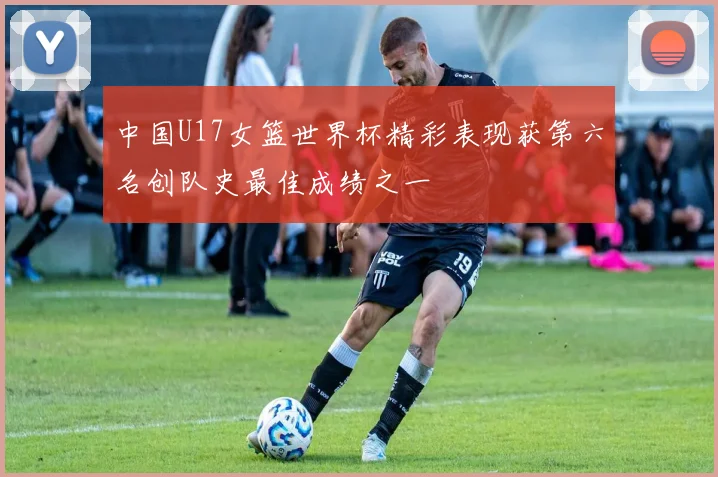 中国U17女篮世界杯精彩表现获第六名创队史最佳成绩之一
