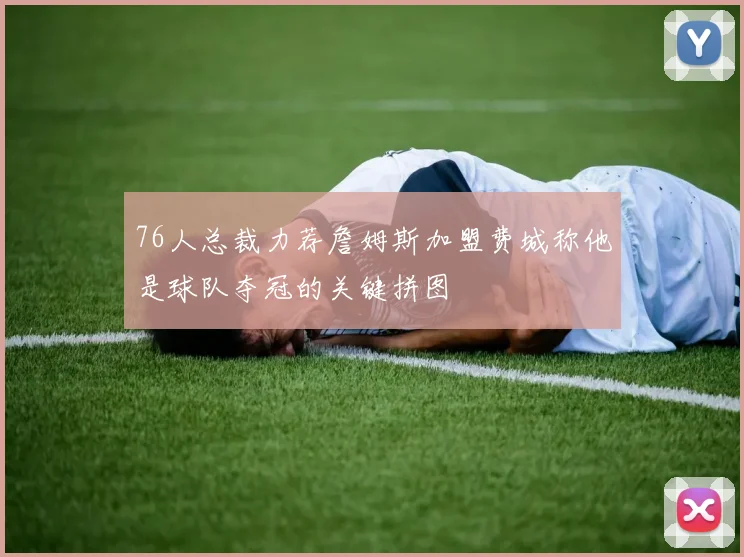 76人总裁力荐詹姆斯加盟费城称他是球队夺冠的关键拼图